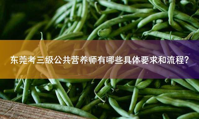 东莞考三级公共营养师有哪些具体要求和流程？