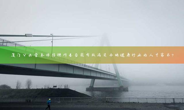 厦门公共营养师招聘网是否能有效满足本地健康行业的人才需求？