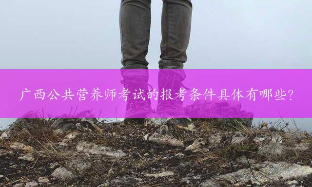 广西公共营养师考试的报考条件具体有哪些？