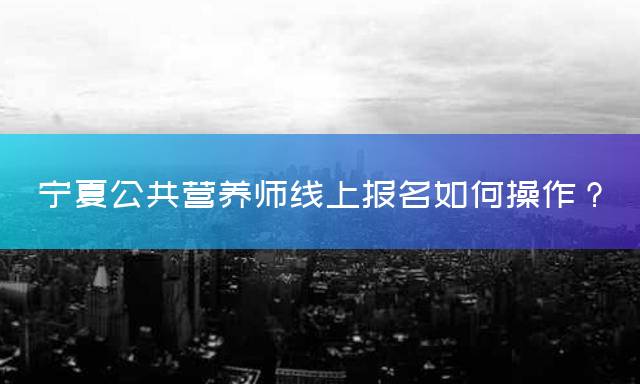 宁夏公共营养师线上报名如何操作？