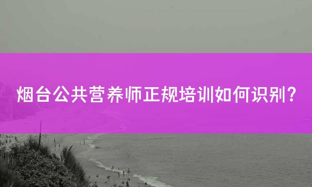烟台公共营养师正规培训如何识别？