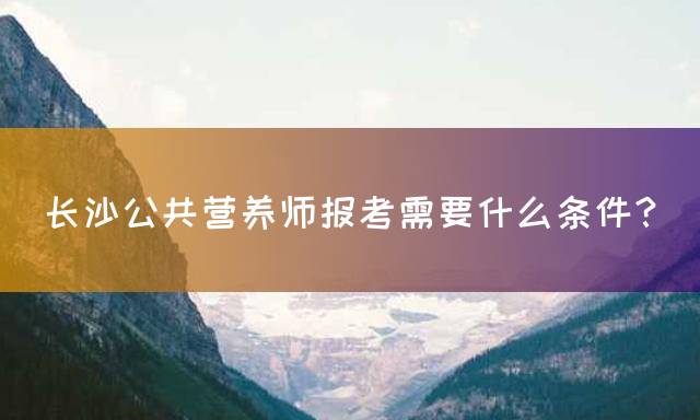 长沙公共营养师报考需要什么条件？