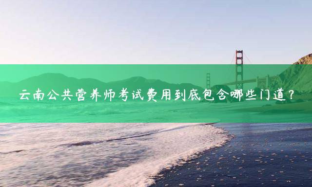 云南公共营养师考试费用到底包含哪些门道？