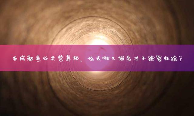 在成都考公共营养师，该去哪儿报名才不跑冤枉路？