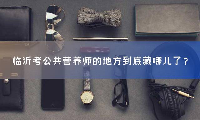 临沂考公共营养师的地方到底藏哪儿了？
