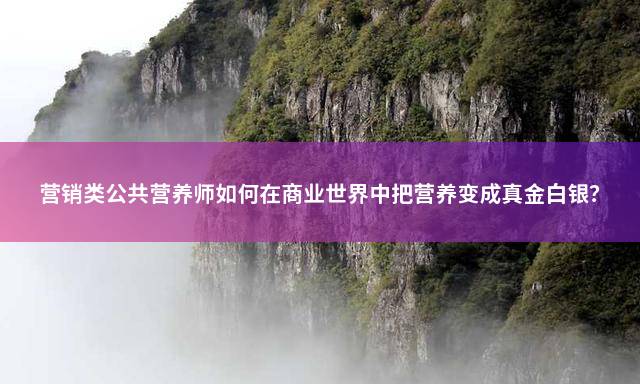 营销类公共营养师如何在商业世界中把营养变成真金白银？