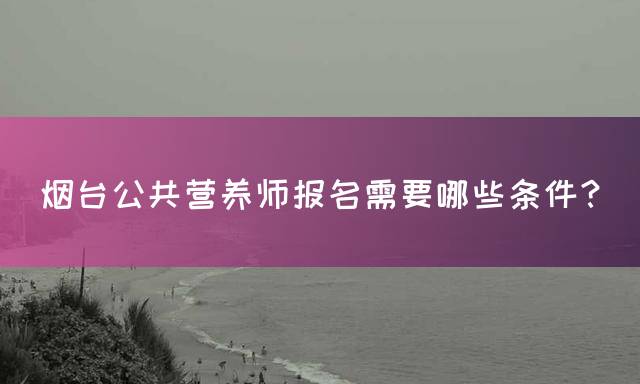 烟台公共营养师报名需要哪些条件？