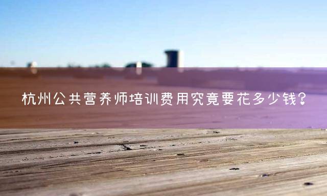 杭州公共营养师培训费用究竟要花多少钱？