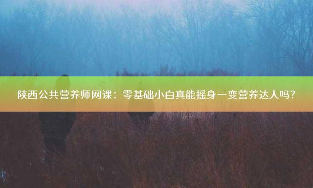 陕西公共营养师网课：零基础小白真能摇身一变营养达人吗？