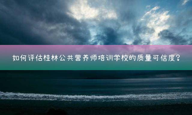 如何评估桂林公共营养师培训学校的质量可信度？