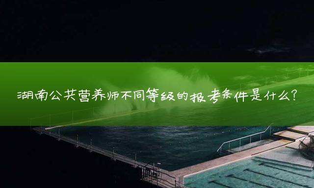 湖南公共营养师不同等级的报考条件是什么？