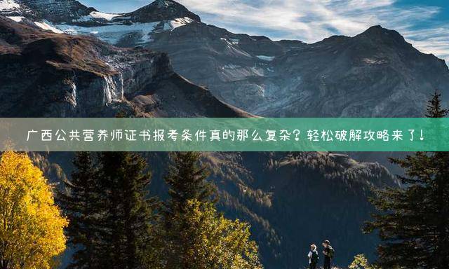 广西公共营养师证书报考条件真的那么复杂？轻松破解攻略来了！
