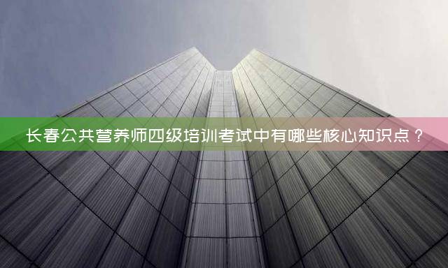 长春公共营养师四级培训考试中有哪些核心知识点？