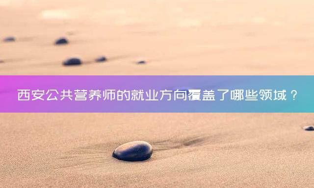 西安公共营养师的就业方向覆盖了哪些领域？