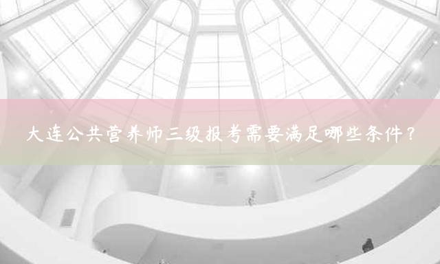 大连公共营养师三级报考需要满足哪些条件？