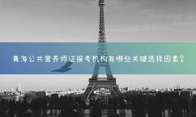 青海公共营养师证报考机构有哪些关键选择因素？