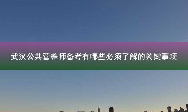 武汉公共营养师备考有哪些必须了解的关键事项？