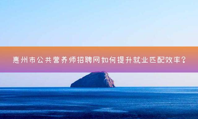 惠州市公共营养师招聘网如何提升就业匹配效率？