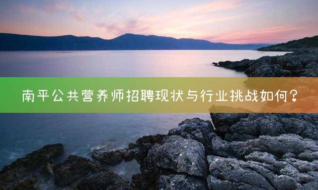 南平公共营养师招聘现状与行业挑战如何？
