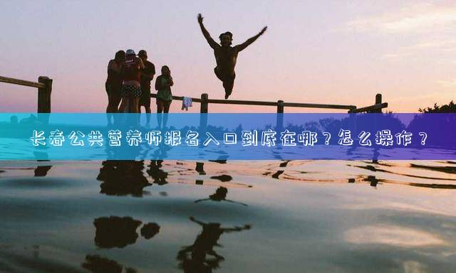 长春公共营养师报名入口到底在哪？怎么操作？