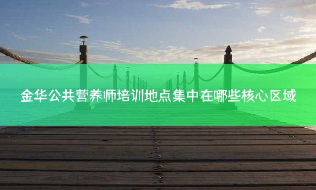 金华公共营养师培训地点集中在哪些核心区域？
