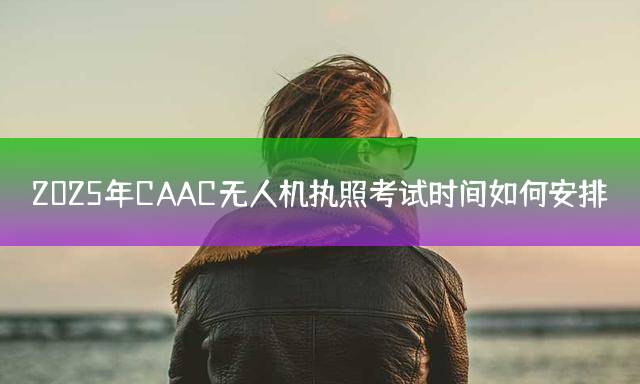 2025年CAAC无人机执照考试时间如何安排？