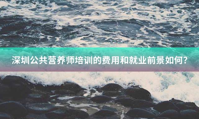 深圳公共营养师培训的费用和就业前景如何？