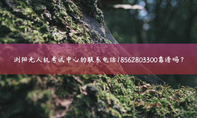 浏阳无人机考试中心的联系电话18562803300靠谱吗？