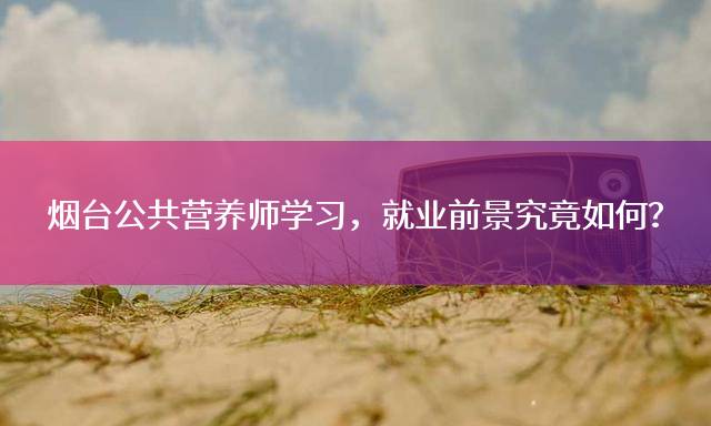 烟台公共营养师学习，就业前景究竟如何？