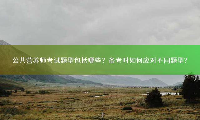 公共营养师考试题型包括哪些？备考时如何应对不同题型？