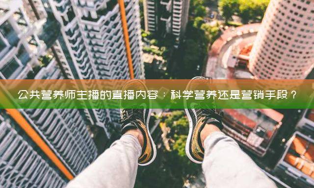 公共营养师主播的直播内容：科学营养还是营销手段？