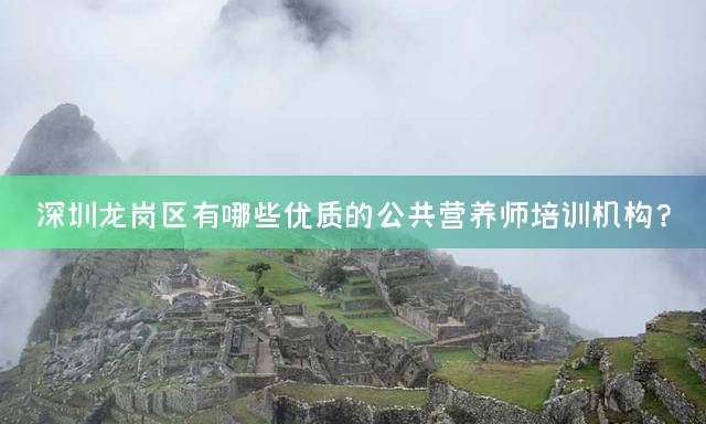 深圳龙岗区有哪些优质的公共营养师培训机构？