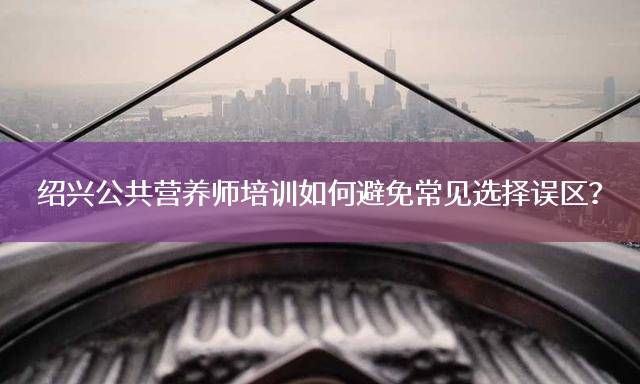 绍兴公共营养师培训如何避免常见选择误区？
