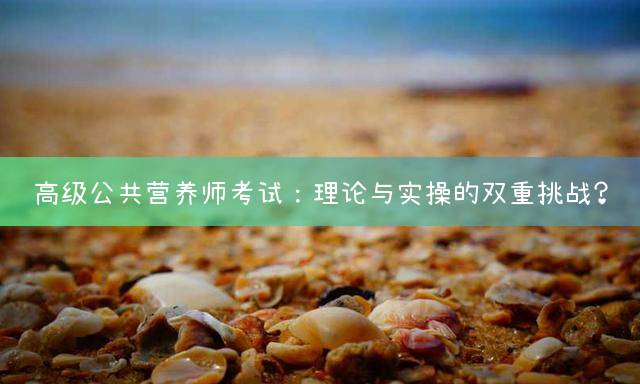 高级公共营养师考试：理论与实操的双重挑战？