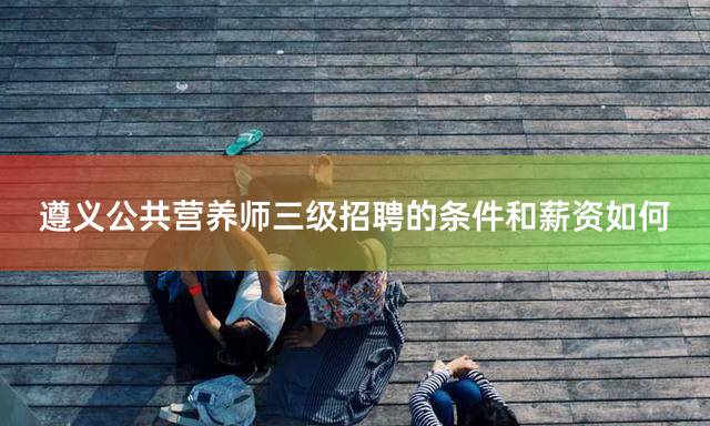 遵义公共营养师三级招聘的条件和薪资如何