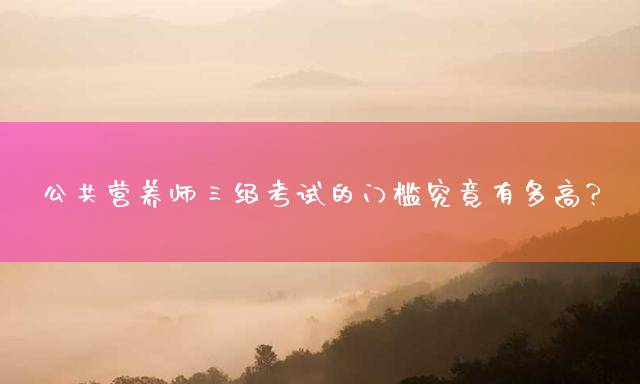 公共营养师三级考试的门槛究竟有多高？