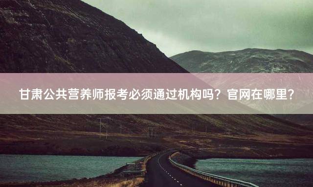 甘肃公共营养师报考必须通过机构吗？官网在哪里？