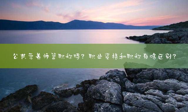 公共营养师算职称吗？职业资格和职称有啥区别？