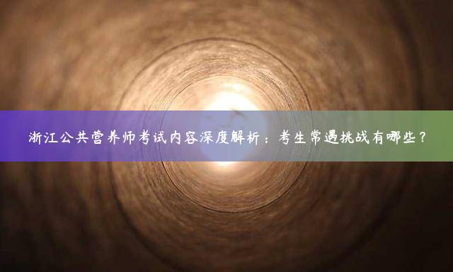 浙江公共营养师考试内容深度解析：考生常遇挑战有哪些？