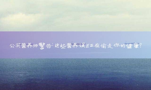 公共营养师警告：这些营养误区正在偷走你的健康？