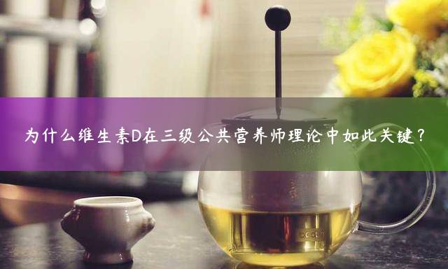 为什么维生素D在三级公共营养师理论中如此关键？