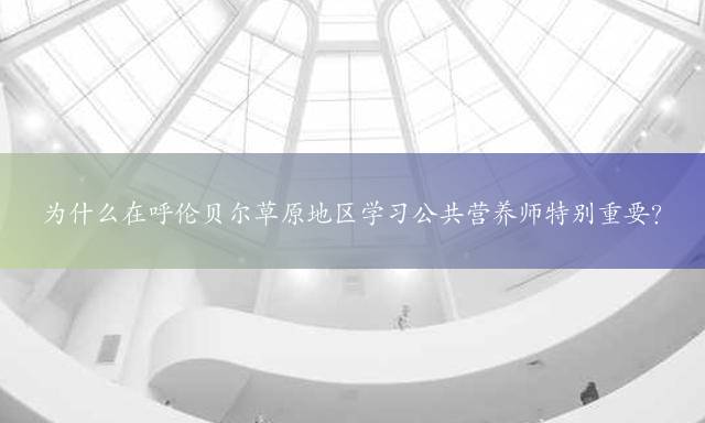 为什么在呼伦贝尔草原地区学习公共营养师特别重要？