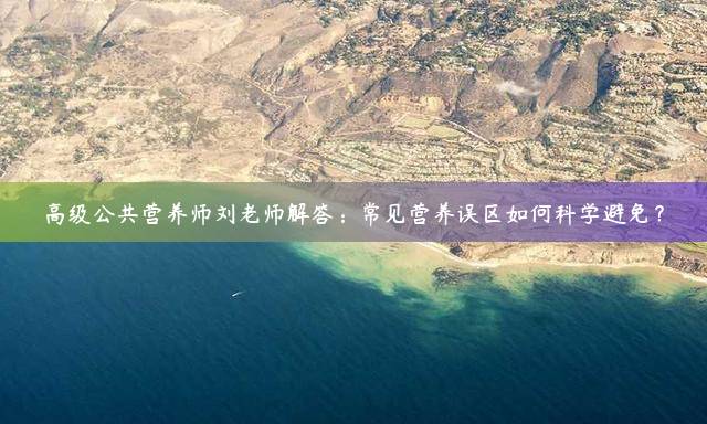 高级公共营养师刘老师解答：常见营养误区如何科学避免？