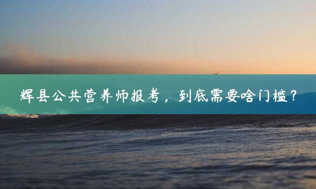 辉县公共营养师报考，到底需要啥门槛？
