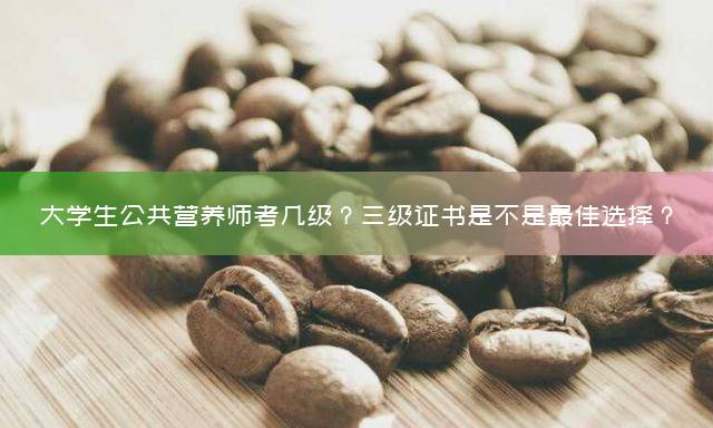 大学生公共营养师考几级？三级证书是不是最佳选择？