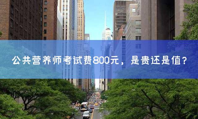 公共营养师考试费800元，是贵还是值？