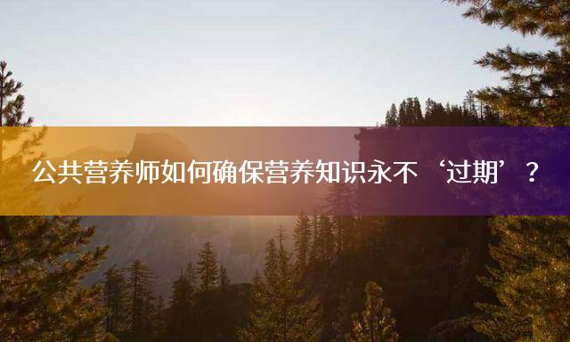 公共营养师如何确保营养知识永不‘过期’？