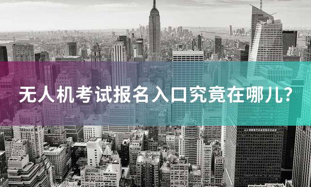 无人机考试报名入口究竟在哪儿？