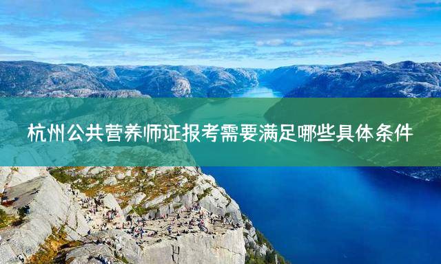 杭州公共营养师证报考需要满足哪些具体条件