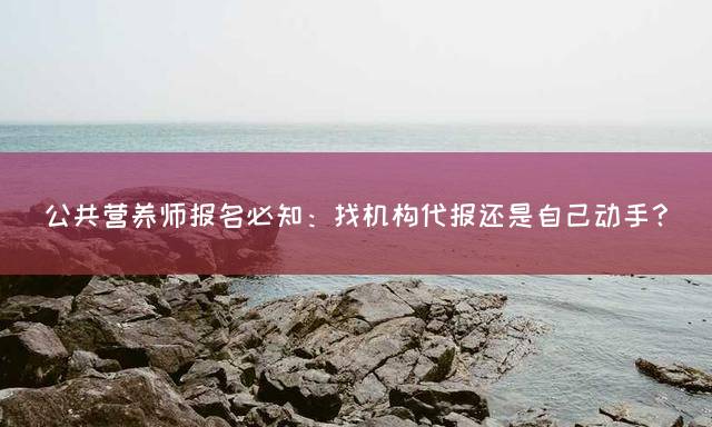 公共营养师报名必知：找机构代报还是自己动手？